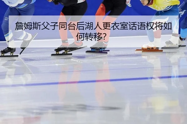 詹姆斯父子同台后湖人更衣室话语权将如何转移？
